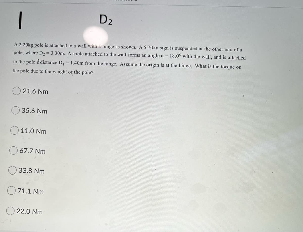 D2
A 2.20kg pole is attached to a wall with a hinge as shown. A 5.70kg sign is suspended at the other end of a
pole, where D, = 3.30m. A cable attached to the wall forms an angle a = 18.0° with the wall, and is attached
to the pole d distance D, = 1.40m from the hinge. Assume the origin is at the hinge. What is the torque on
the pole due to the weight of the pole?
21.6 Nm
35.6 Nm
11.0 Nm
67.7 Nm
33.8 Nm
71.1 Nm
22.0 Nm
