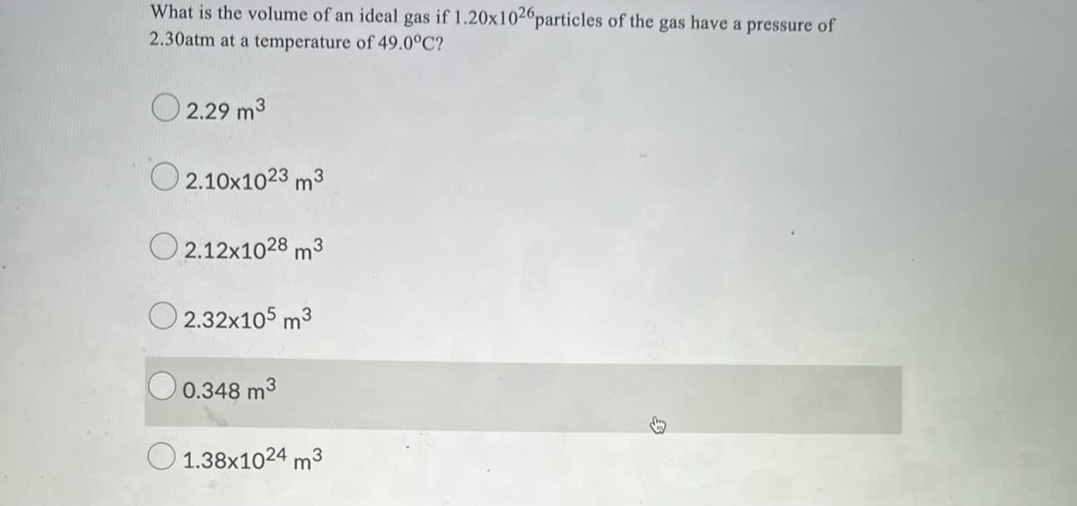 What is the volume of an ideal gas if 1.20x1026particles of the gas have a pressure of
2.30atm at a temperature of 49.0°C?
O 2.29 m3
O 2.10x1023 m3
O 2.12x1028 m3
O 2.32x105 m3
O 0.348 m3
O 1.38x1024 m3
