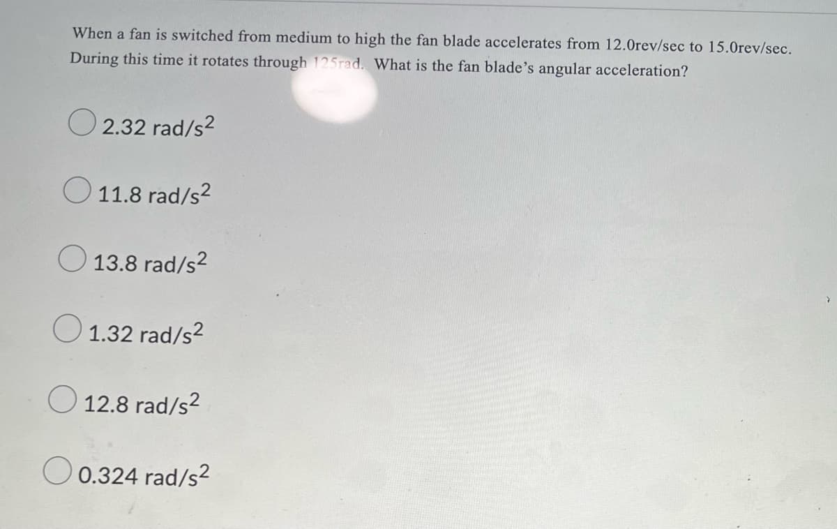 When a fan is switched from medium to high the fan blade accelerates from 12.0rev/sec to 15.Orev/sec.
During this time it rotates through 125rad. What is the fan blade's angular acceleration?
O 2.32 rad/s?
O 11.8 rad/s?
O 13.8 rad/s?
O 1.32 rad/s?
O 12.8 rad/s2
O 0.324 rad/s2
