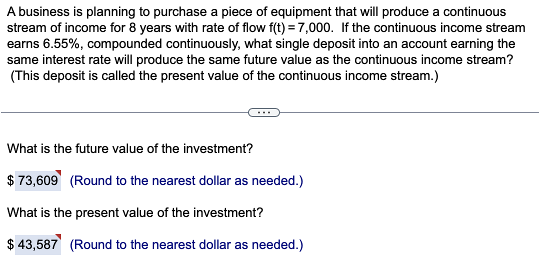 A business is planning to purchase a piece of equipment that will produce a continuous
stream of income for 8 years with rate of flow f(t) = 7,000. If the continuous income stream
earns 6.55%, compounded continuously, what single deposit into an account earning the
same interest rate will produce the same future value as the continuous income stream?
(This deposit is called the present value of the continuous income stream.)
What is the future value of the investment?
$ 73,609 (Round to the nearest dollar as needed.)
What is the present value of the investment?
$ 43,587 (Round to the nearest dollar as needed.)
