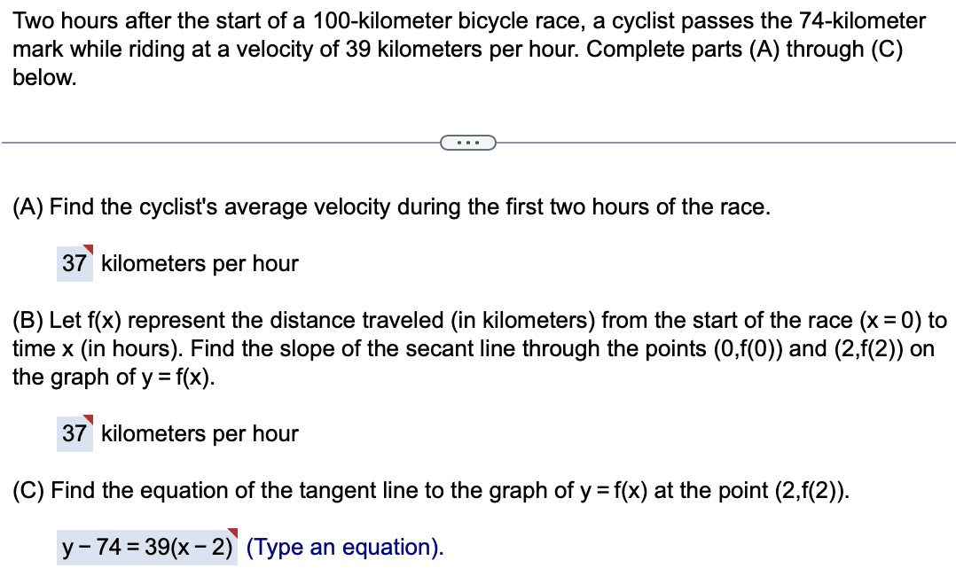 Two hours after the start of a 100-kilometer bicycle race, a cyclist passes the 74-kilometer
mark while riding at a velocity of 39 kilometers per hour. Complete parts (A) through (C)
below.
(A) Find the cyclist's average velocity during the first two hours of the race.
37 kilometers per hour
(B) Let f(x) represent the distance traveled (in kilometers) from the start of the race (x = 0) to
time x (in hours). Find the slope of the secant line through the points (0,f(0)) and (2,f(2)) on
the graph of y = f(x).
%3D
37 kilometers per hour
(C) Find the equation of the tangent line to the graph of y = f(x) at the point (2,f(2)).
y- 74 = 39(x - 2) (Type an equation).
%3D
