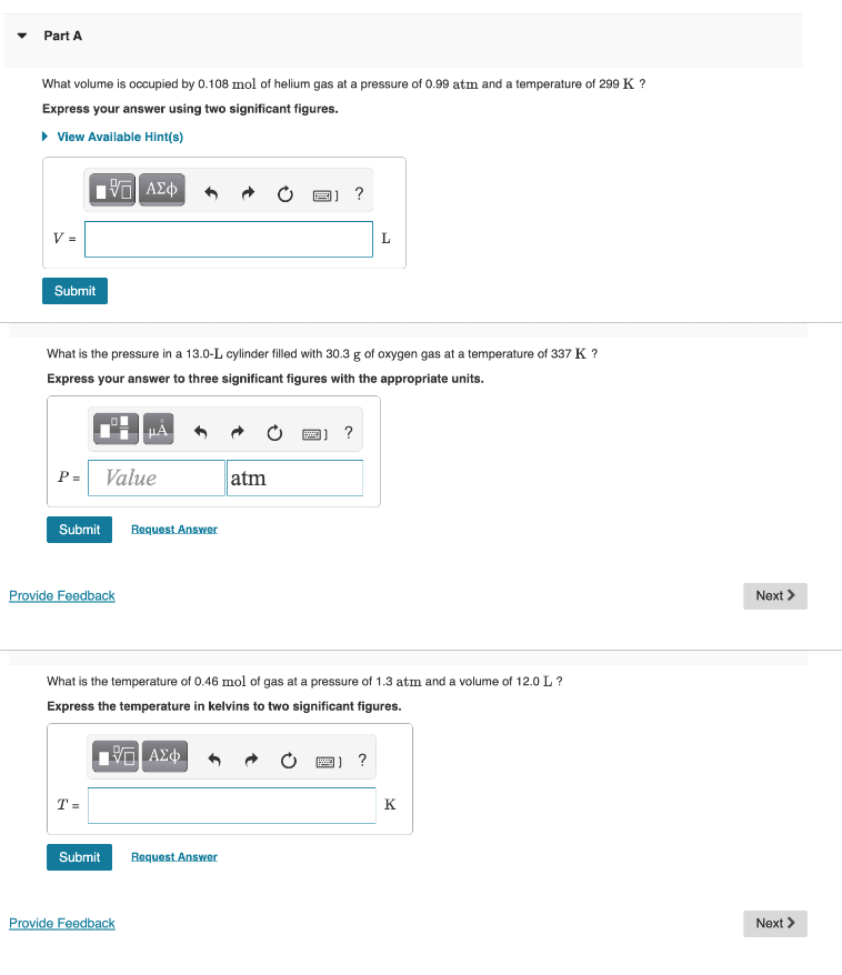Part A
What volume is occupied by 0.108 mol of helium gas at a pressure of 0.99 atm and a temperature of 299 K ?
Express your answer using two significant figures.
• View Available Hint(s)
?
V =
Submit
What is the pressure in a 13.0-L cylinder filled with 30.3 g of oxygen gas at a temperature of 337 K ?
Express your answer to three significant figures with the appropriate units.
?
P =
Value
atm
Submit
Request Answer
Provide Feedback
Next >
What is the temperature of 0.46 mol of gas at a pressure of 1.3 atm and a volume of 12.0 L ?
Express the temperature in kelvins to two significant figures.
圈]?
T =
K
Submit
Request Answer
Provide Feedback
Next >
