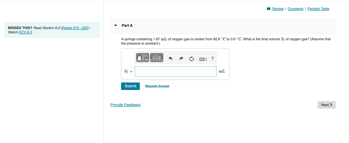 I Review I Constants I Periodic Table
Part A
MISSED THIS? Read Section 6.3 (Pages 215 - 222) ;
Watch KCV 6.3.
A syringe containing 1.67 mL of oxygen gas is cooled from 92.9°C to 0.9 °C. What is the final volume V; of oxygen gas? (Assume that
the pressure is constant.)
ΑΣφ
Vi =
mL
Submit
Request Answer
Provide Feedback
Next >
