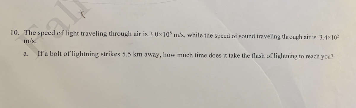 10. The speed of light traveling through air is 3.0×10® m/s, while the speed of sound traveling through air is 3.4×10²
m/s.
а.
If a bolt of lightning strikes 5.5 km away, how much time does it take the flash of lightning to reach you?
