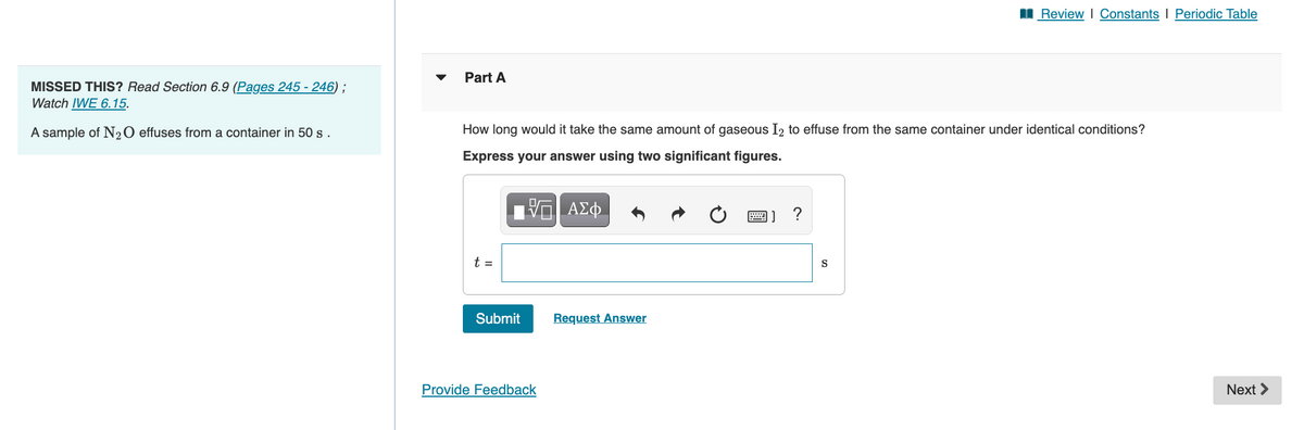 I Review I Constants I Periodic Table
Part A
MISSED THIS? Read Section 6.9 (Pages 245 - 246) ;
Watch IWE 6.15.
A sample of N20 effuses from a container in 50 s.
How long would it take the same amount of gaseous I2 to effuse from the same container under identical conditions?
Express your answer using two significant figures.
ΑΣφ
t =
S
Submit
Request Answer
Provide Feedback
Next >
