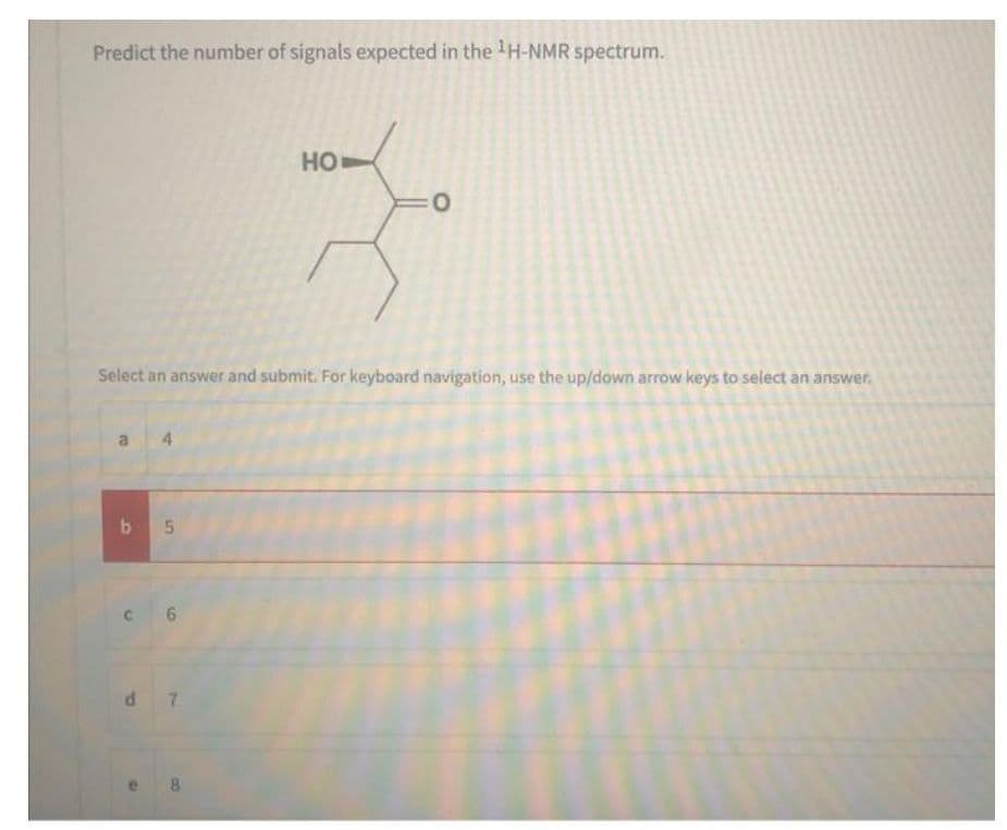 Predict the number of signals expected in the ¹H-NMR spectrum.
B
Select an answer and submit. For keyboard navigation, use the up/down arrow keys to select an answer.
4
b 5
C6
d7
HO
e 8
:0