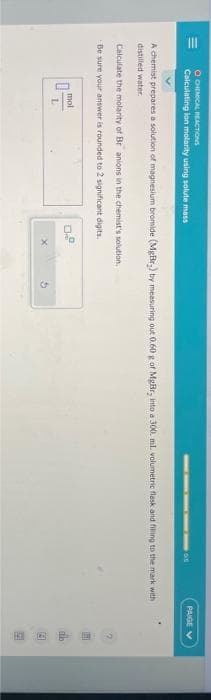 OCHEMICAL REACTIONS
Calculating ion molarity using solute mass
A chemist prepares a solution of magnesium bromide (MgBr.) by measuring out 0.60 g of MgBr, into a 300. ml. volumetric flask and filling to the mark with
distilled water.
Calculate the molarity of Br anions in the chemist's solution.
Be sure your answer is rounded to 2 significant digits.
0
mol
L
0.8
PAIGE V
th
3