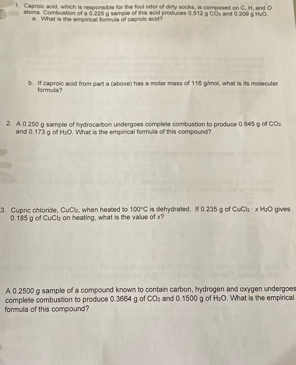 1. Caproic acid, which is responsible for the foul odor of dirty socks, is composed on C, H, and O
atoms. Combustion of a 0.225 g sample of this acid produces 0.512 g CO2 and 0.209 g H₂O.
a. What is the empirical formula of caproic acid?
b. If caproic acid from part a (above) has a molar mass of 116 g/mol, what is its molecular
formula?
2. A 0.250 g sample of hydrocarbon undergoes complete combustion to produce 0.845 g of CO2
and 0.173 g of H₂O. What is the empirical formula of this compound?
3. Cupric chloride, CuCl2, when heated to 100°C is dehydrated. If 0.235 g of CuCl2 x H₂O gives
0.185 g of CuCl2 on heating, what is the value of x?
A 0.2500 g sample of a compound known to contain carbon, hydrogen and oxygen undergoes
complete combustion to produce 0.3664 g of CO2 and 0.1500 g of H₂O. What is the empirical
formula of this compound?