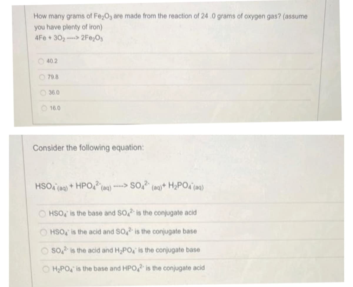 How many grams of Fe₂O3 are made from the reaction of 24.0 grams of oxygen gas? (assume
you have plenty of iron)
4Fe +302-> 2Fe₂O3
40.2
79.8
36.0
16.0
Consider the following equation:
HSO4 (aq) + HPO42
(aq)
->SO42 (aq)+ H₂PO4 (aq)
HSO is the base and SO2 is the conjugate acid
HSO4 is the acid and SO2 is the conjugate base
SO2 is the acid and H₂PO4 is the conjugate base
H₂PO4 is the base and HPO2 is the conjugate acid