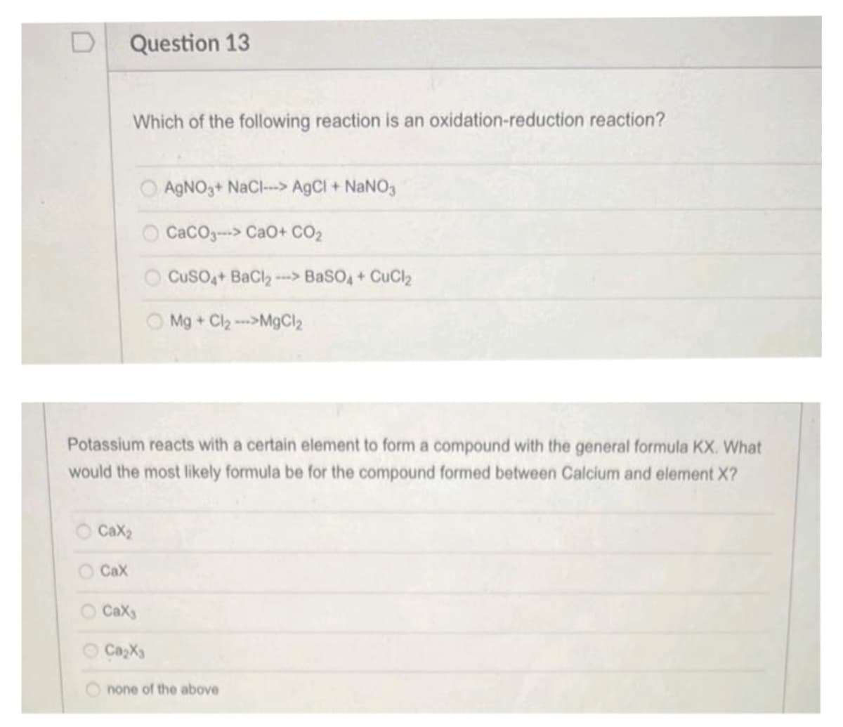 Question 13
Which of the following reaction is an oxidation-reduction reaction?
Cax
O Cax₂
000
Potassium reacts with a certain element to form a compound with the general formula KX. What
would the most likely formula be for the compound formed between Calcium and element X?
AgNO3+ NaCl-> AgCl + NaNO3
CaCOg--> CaO+ CO,
CuSO4+ BaCl₂-> BaSO4 + CuCl₂
Caxs
Ca₂X3
Mg + Cl₂ --->MgCl₂
none of the above