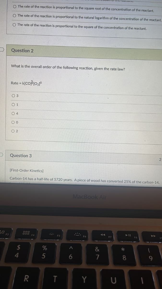 F3
O The rate of the reaction is proportional to the square root of the concentration of the reactant.
O The rate of the reaction is proportional to the natural logarithm of the concentration of the reactant.
O The rate of the reaction is proportional to the square of the concentration of the reactant.
Question 2
What is the overall order of the following reaction, given the rate law?
Rate = K[CO]¹[0₂]º
0 3
01
04
00
02
Question 3
[First-Order Kinetics]
Carbon-14 has a half-life of 5720 years. A piece of wood has converted 25% of the carbon-14,
4
000
R
%
5
T
MacBook Air
^
6
31
Y
&
7
*
► 11
8
9