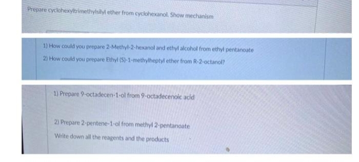 Prepare cyclohexyltrimethylsilyl ether from cyclohexanol. Show mechanism
1) How could you prepare 2-Methyl-2-hexanol and ethyl alcohol from ethyl pentanoate
2) How could you prepare Ethyl (S)-1-methylheptyl ether from R-2-octanol?
1) Prepare 9-octadecen-1-ol from 9-octadecenoic acid
2) Prepare 2-pentene-1-ol from methyl 2-pentanoate
Write down all the reagents and the products