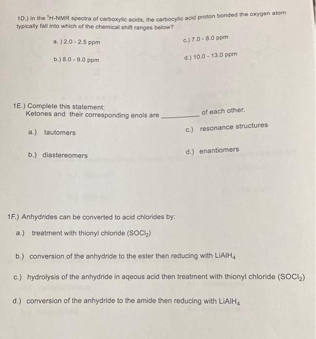 1D.) In the ¹H-NMR spectra of carboxylic acids, the carbocylic acid proton bonded the oxygen atom
typically fall into which of the chemical shift ranges below?
a.) 2.0 -2.5 ppm
b.) 8.0 -9.0 ppm
1E.) Complete this statement:
Ketones and their corresponding enols are
a.) tautomers
b.) diastereomers
1F.) Anhydrides can be converted to acid chlorides by:
a.) treatment with thionyl chloride (SOCI₂)
c.) 7.0 -8.0 ppm
d.) 10.0-13.0 ppm
of each other.
c.) resonance structures
d.) enantiomers
b.) conversion of the anhydride to the ester then reducing with LIAIH4
c.) hydrolysis of the anhydride in aqeous acid then treatment with thionyl chloride (SOCI₂)
d.) conversion of the anhydride to the amide then reducing with LiAlH4