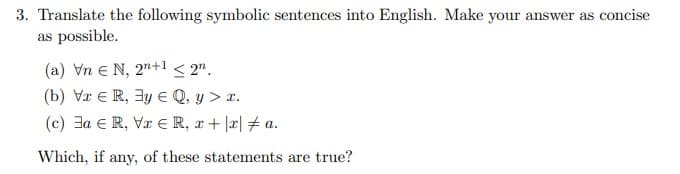 3. Translate the following symbolic sentences into English. Make your answer as concise
as possible.
(a) VnE N, 2n+1 <2n.
(b) Vr ER, 3y E Q, y > x.
(c) a ER, VER, x + x a.
Which, if any, of these statements are true?