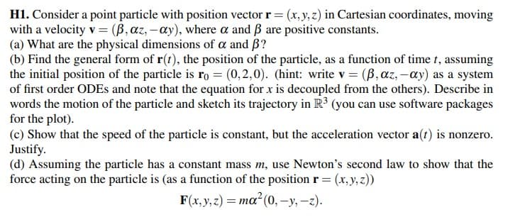 H1. Consider a point particle with position vector r= (x, y, z) in Cartesian coordinates, moving
with a velocity v = (B, az, -ay), where a and ẞ are positive constants.
(a) What are the physical dimensions of a and B?
(b) Find the general form of r(t), the position of the particle, as a function of time t, assuming
the initial position of the particle is ro = (0,2,0). (hint: write v = (B, az, -ay) as a system
of first order ODEs and note that the equation for x is decoupled from the others). Describe in
words the motion of the particle and sketch its trajectory in R³ (you can use software packages
for the plot).
(c) Show that the speed of the particle is constant, but the acceleration vector a(t) is nonzero.
Justify.
(d) Assuming the particle has a constant mass m, use Newton's second law to show that
force acting on the particle is (as a function of the position r = (x, y, z))
F(x, y, z) = ma² (0, -y, -z).