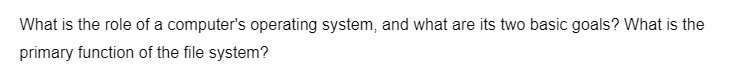 What is the role of a computer's operating system, and what are its two basic goals? What is the
primary function of the file system?