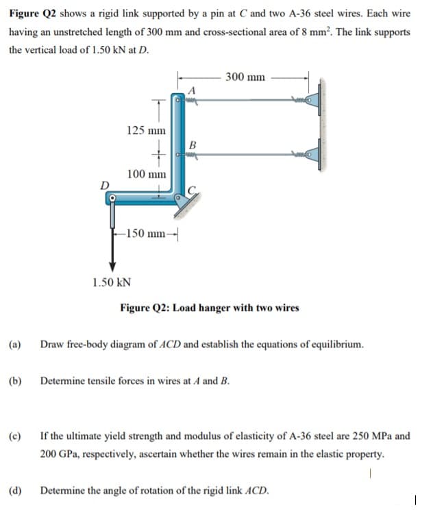 Figure Q2 shows a rigid link supported by a pin at C and two A-36 steel wires. Each wire
having an unstretched length of 300 mm and cross-sectional area of 8 mm². The link supports
the vertical load of 1.50 kN at D.
300 mm
125 mm
B
100 mm
D
-150 mm-|
1.50 kN
Figure Q2: Load hanger with two wires
(a)
Draw free-body diagram of ACD and establish the equations of equilibrium.
(b)
Determine tensile forces in wires at A and B.
(c)
If the ultimate yield strength and modulus of elasticity of A-36 steel are 250 MPa and
200 GPa, respectively, ascertain whether the wires remain in the elastic property.
(d)
Determine the angle of rotation of the rigid link ACD.
|
