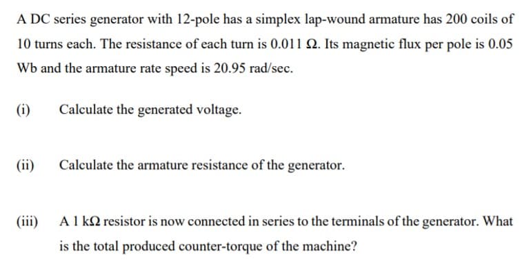 A DC series generator with 12-pole has a simplex lap-wound armature has 200 coils of
10 turns each. The resistance of each turn is 0.011 Q. Its magnetic flux per pole is 0.05
Wb and the armature rate speed is 20.95 rad/sec.
(i)
Calculate the generated voltage.
(ii)
Calculate the armature resistance of the generator.
(iii)
A 1 kQ resistor is now connected in series to the terminals of the generator. What
is the total produced counter-torque of the machine?
