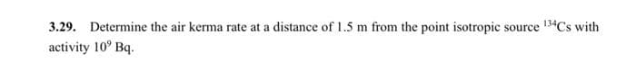 3.29. Determine the air kerma rate at a distance of 1.5 m from the point isotropic source 13*Cs with
activity 10° Bq.
