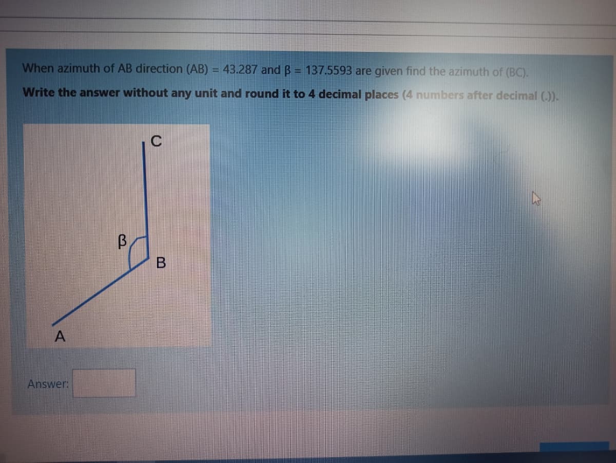 When azimuth of AB direction (AB) = 43.287 and B = 137.5593 are given find the azimuth of (BC).
Write the answer without any unit and round it to 4 decimal places (4 numbers after decimal ()).
C
B.
Answer:
