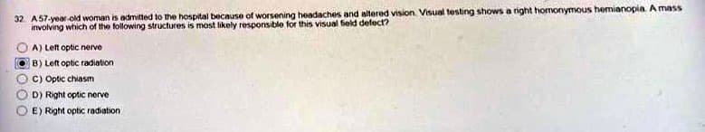 **Question:**
A 57-year-old woman is admitted to the hospital because of worsening headaches and altered vision. Visual testing shows a right homonymous hemianopia. A mass involving which of the following structures is most likely responsible for this visual field defect?

**Options:**
- A) Left optic nerve
- B) Left optic radiation (Selected)
- C) Optic chiasm
- D) Right optic nerve
- E) Right optic radiation

The image presents a multiple-choice question relevant to the field of neurology and ophthalmology, specifically dealing with visual field defects due to potential lesions in the visual pathways. 

**Explanation:**
The visual field defect described, right homonymous hemianopia, generally indicates a lesion that affects the visual pathway post-optic chiasm, either in the left optic radiation or the left occipital cortex. The chosen answer is option B, indicating the left optic radiation as the likely structure affected by the mass. 

Visual field defects like these are often used to localize neurological lesions. Homonymous hemianopia especially suggests that the lesion is posterior to the optic chiasm and affects the corresponding optic tract, optic radiation, or occipital lobe.