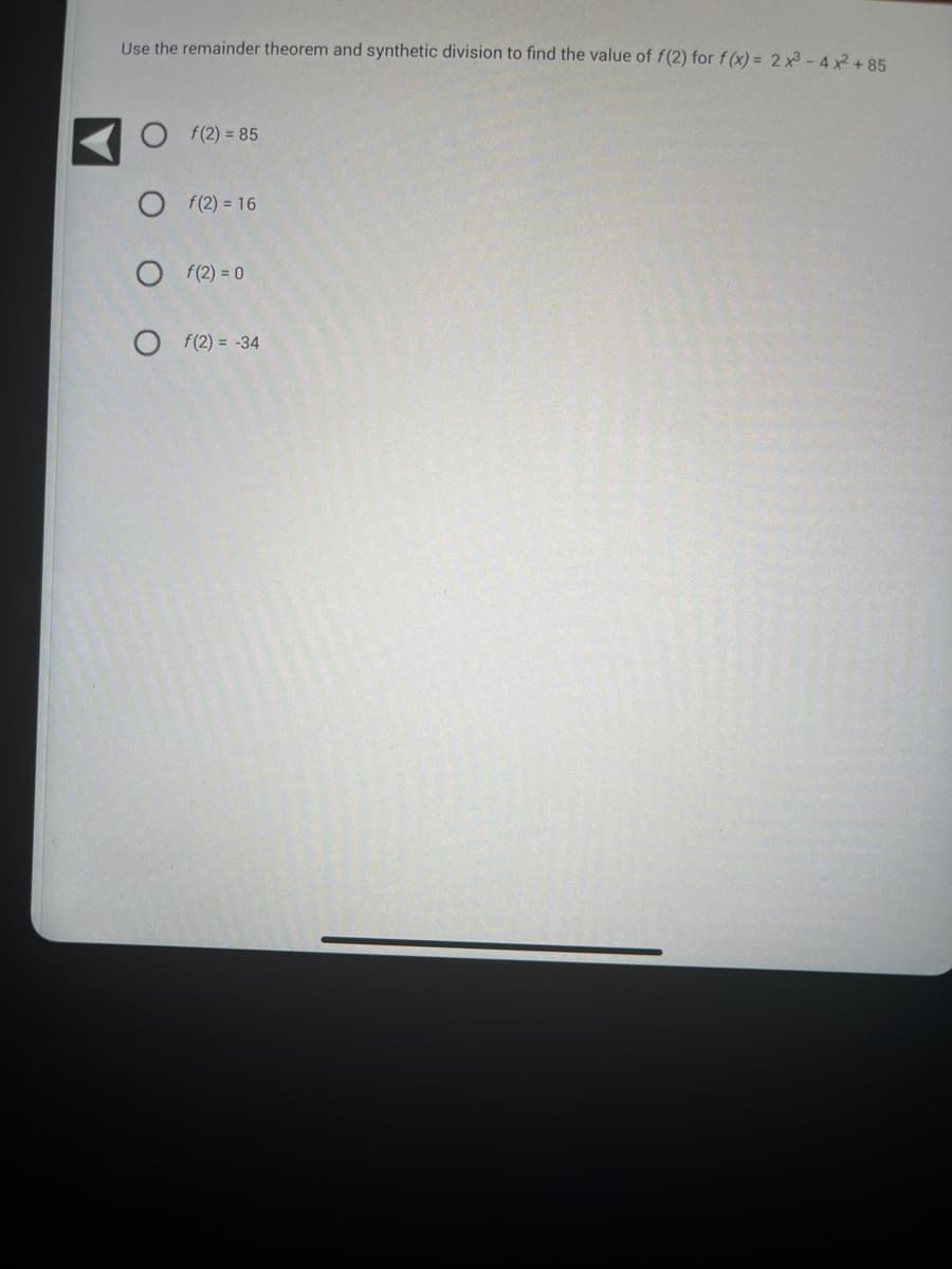Use the remainder theorem and synthetic division to find the value of f(2) for f(x) = 2x3-4x² +85
f(2)= 85
Of(2)=16
Of(2)=0
Of(2)= -34