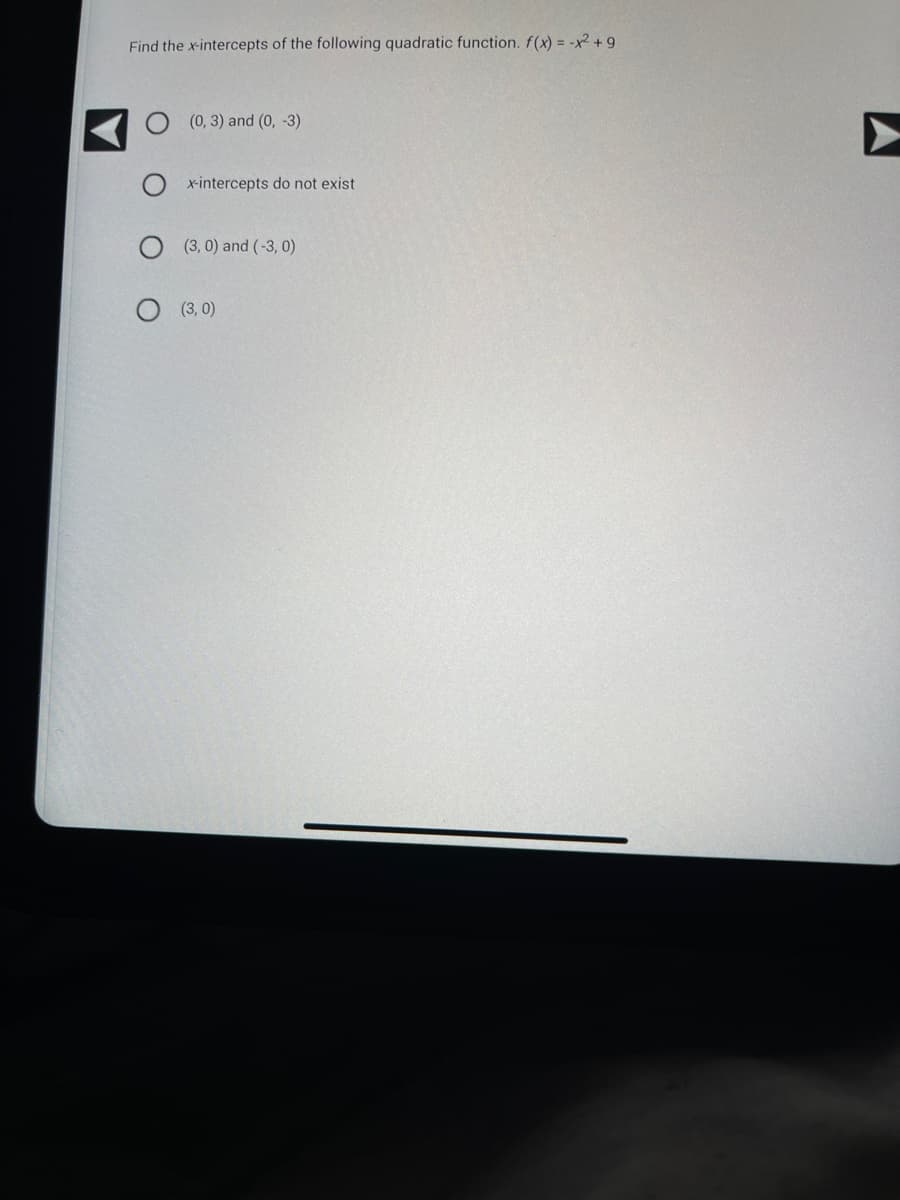 Find the x-intercepts of the following quadratic function. f(x) = -x2 +9
(0, 3) and (0, -3)
x-intercepts do not exist.
(3, 0) and (-3,0)
O (3,0)