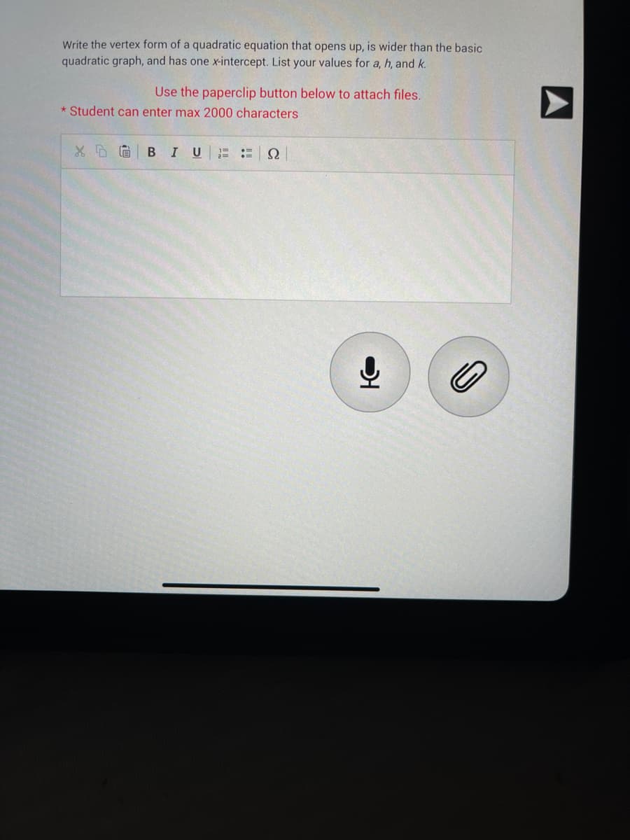 Write the vertex form of a quadratic equation that opens up, is wider than the basic
quadratic graph, and has one x-intercept. List your values for a, h, and k.
Use the paperclip button below to attach files.
* Student can enter max 2000 characters
XDG B I U
2==
Ω
어