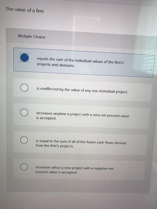 The value of a firm
Multiple Choice
equals the sum of the individual values of the firm's
projects and divisions.
is unaffected by the value of any one individual project.
increases anytime a project with a zero net present value
is accepted.
is equal to the sum of all of the future cash flows derived
from the firm's projects.
increases when a new project with a negative net
present value is accepted.