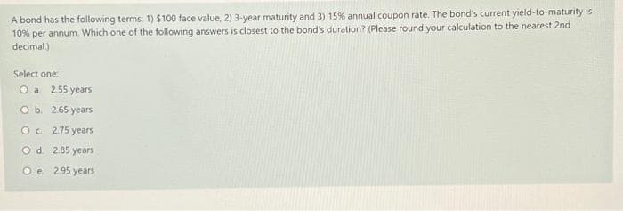 A bond has the following terms: 1) $100 face value, 2) 3-year maturity and 3) 15% annual coupon rate. The bond's current yield-to-maturity is
10% per annum. Which one of the following answers is closest to the bond's duration? (Please round your calculation to the nearest 2nd
decimal.)
Select one:
O a 2.55 years
O b. 2.65 years
OC 2.75 years
O d.
2.85 years
O e.
2.95 years