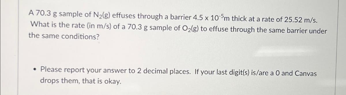 A 70.3 g sample of N₂(g) effuses through a barrier 4.5 x 10-5m thick at a rate of 25.52 m/s.
What is the rate (in m/s) of a 70.3 g sample of O₂(g) to effuse through the same barrier under
the same conditions?
. Please report your answer to 2 decimal places. If your last digit(s) is/are a 0 and Canvas
drops them, that is okay.