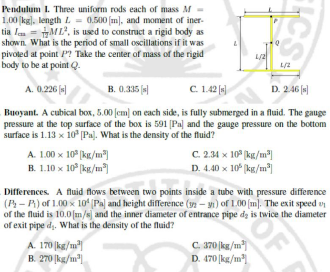 Pendulum I. Three uniform rods each of mass M =
1.00 [kg], length L = 0.500 [m], and moment of iner-
tia Iem = ML2, is used to construct a rigid body as
shown. What is the period of small oscillations if it was
pivoted at point P? Take the center of mass of the rigid
body to be at point Q.
A. 0.226 [s]
B. 0.335 [s]
C. 1.42 [s]
D. 2.46 [s]
Buoyant. A cubical box, 5.00 [cm] on each side, is fully submerged in a fluid. The gauge
pressure at the top surface of the box is 591 [Pa] and the gauge pressure on the bottom
surface is 1.13 x 10³ [Pa]. What is the density of the fluid?
A. 1.00 x 10³ [kg/m³]
B. 1.10 x 10³ [kg/m³]
A. 170 [kg/m³]
B. 270 [kg/m³]
L/2
C. 2.34 x 103 [kg/m³]
D. 4.40 x 105 [kg/m³]
C. 370 [kg/m³]
D. 470 [kg/m³
Differences. A fluid flows between two points inside a tube with pressure difference
(P₂ - P₁) of 1.00 x 104 [Pa] and height difference (y2 - y1) of 1.00 [m]. The exit speed v₁
of the fluid is 10.0 [m/s] and the inner diameter of entrance pipe d2 is twice the diameter
of exit pipe d₁. What is the density of the fluid?
CS
OF
L/2