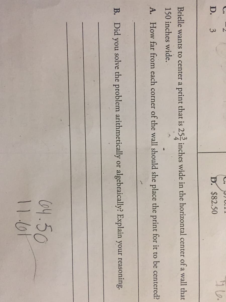 C.
D. 3
D. $82.50
Brielle wants to center a print that is 252 inches wide in the horizontal center of a wall that
150 inches wide.
A. How far from each corner of the wall should she place the print for it to be centered?
B. Did you solve the problem arithmetically or algebraically? Explain your reasoning.
64.50
