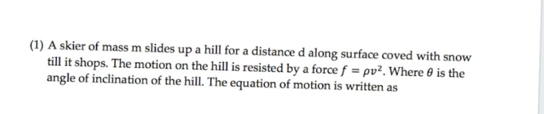 (1) A skier of mass m slides up a hill for a distance d along surface coved with snow
till it shops. The motion on the hill is resisted by a force f = pv². Where 0 is the
angle of inclination of the hill. The equation of motion is written as
