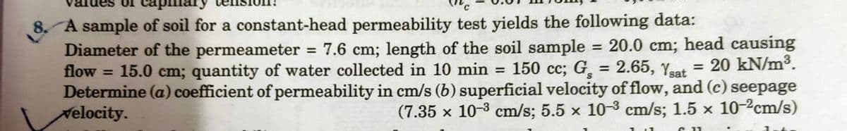 01
8. A sample of soil for a constant-head permeability test yields the following data:
flow
=
=
Diameter of the permeameter = 7.6 cm; length of the soil sample = 20.0 cm; head causing
20 kN/m³.
150 cc; G,
= 15.0 cm; quantity of water collected in 10 min
2.65, Ysat
Determine (a) coefficient of permeability in cm/s (b) superficial velocity of flow, and (c) seepage
Velocity.
(7.35 x 10-3 cm/s; 5.5 x 10-3 cm/s; 1.5 x 10-2cm/s)
=