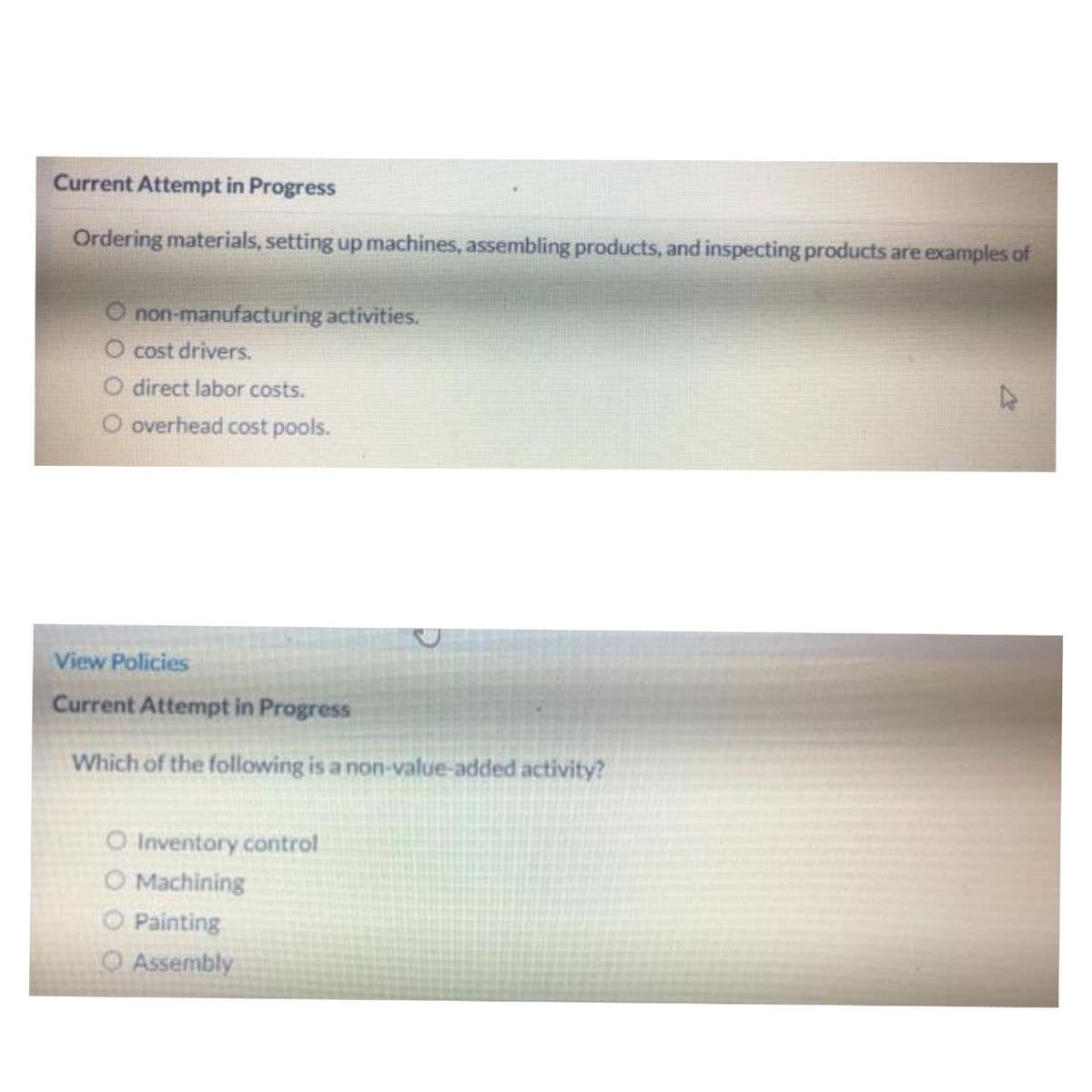 Current Attempt in Progress
Ordering materials, setting up machines, assembling products, and inspecting products are examples of
O non-manufacturing activities.
O cost drivers.
O direct labor costs.
O overhead cost pools.
View Policies
Current Attempt in Progress
Which of the following is a non-value-added activity?
O Inventory control
O Machining
Ⓒ Painting
Assembly