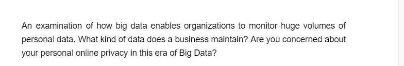 An examination of how big data enables organizations to monitor huge volumes of
personal data. What kind of data does a business maintain? Are you concerned about
your personal online privacy in this era of Big Data?