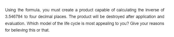 Using the formula, you must create a product capable of calculating the inverse of
3.546784 to four decimal places. The product will be destroyed after application and
evaluation. Which model of the life cycle is most appealing to you? Give your reasons
for believing this or that.