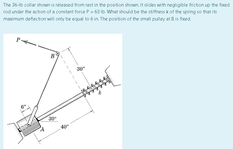 The 36-lb collar shown is released from rest in the position shown. It slides with negligible friction up the fixed
rod under the action of a constant force P = 63 lb. What should be the stiffness k of the spring so that its
maximum deflection will only be equal to 6 in. The position of the small pulley at B is fixed.
P
B
30"
6"
A
30°
40"