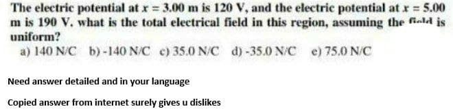 The electric potential at x 3.00 m is 120 V, and the electric potential at r 5.00
m is 190 V. what is the total electrical field in this region, assuming the fiold is
uniform?
a) 140 N/C b)-140 N/C c) 35.0 N/C d)-35.0 N/C e) 75.0 N/C
Need answer detailed and in your language
Copied answer from internet surely gives u dislikes
