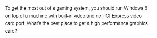 To get the most out of a gaming system, you should run Windows 8
on top of a machine with built-in video and no PCI Express video
card port. What's the best place to get a high-performance graphics
card?