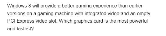 Windows 8 will provide a better gaming experience than earlier
versions on a gaming machine with integrated video and an empty
PCI Express video slot. Which graphics card is the most powerful
and fastest?