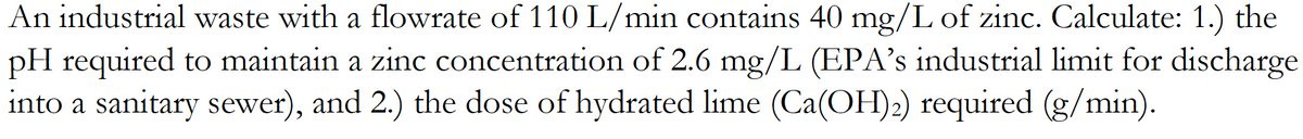 An industrial waste with a flowrate of 110 L/min contains 40 mg/L of zinc. Calculate: 1.) the
pH required to maintain a zinc concentration of 2.6 mg/L (EPA's industrial limit for discharge
into a sanitary sewer), and 2.) the dose of hydrated lime (Ca(OH)2) required (g/min).
