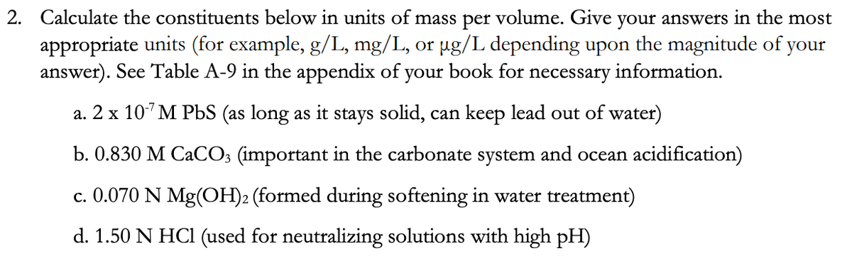 2. Calculate the constituents below in units of mass per volume. Give your answers in the most
appropriate units (for example, g/L, mg/L, or µg/L depending upon the magnitude of your
answer). See Table A-9 in the appendix of your book for necessary information.
a. 2 x 10' M PbS (as long as it stays solid, can keep lead out of water)
b. 0.830 M CACO; (important in the carbonate system and ocean acidification)
c. 0.070 N Mg(OH)2 (formed during softening in water treatment)
d. 1.50 N HCI (used for neutralizing solutions with high pH)
