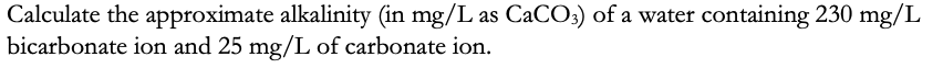 Calculate the approximate alkalinity (in mg/L as CACO:) of a water containing 230 mg/L
bicarbonate ion and 25 mg/L of carbonate ion.
