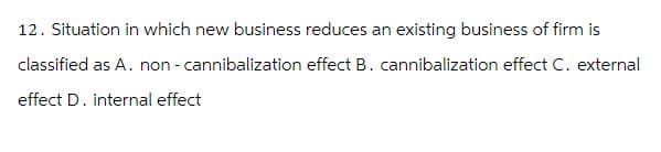 12. Situation in which new business reduces an existing business of firm is
classified as A. non - cannibalization effect B. cannibalization effect C. external
effect D. internal effect