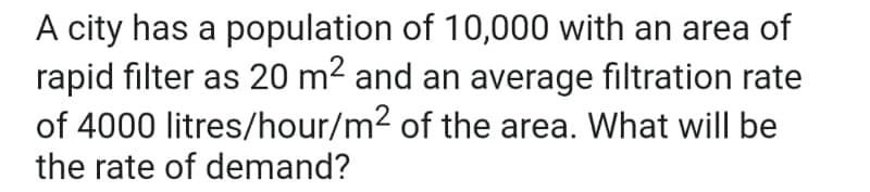 A city has a population of 10,000 with an area of
rapid filter as 20 m² and an average filtration rate
of 4000 litres/hour/m² of the area. What will be
the rate of demand?