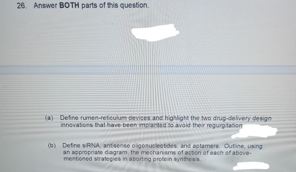 26. Answer BOTH parts of this question.
a
Define rumen-reticulum devices and highlight the two drug-delivery design
innovations that have been implanted to avoid their regurgitation
(b) Define siRNA, antisense oligonucleotides, and aptamers. Outline, using
an appropriate diagram, the mechanisms of action of each of above-
mentioned strategies in aborting protein synthesis.