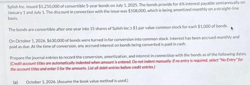 Splish Inc. issued $5,250,000 of convertible 5-year bonds on July 1, 2025. The bonds provide for 6% interest payable semiannually on
January 1 and July 1. The discount in connection with the issue was $108,000, which is being amortized monthly on a straight-line
basis.
The bonds are convertible after one year into 15 shares of Splish Inc.'s $1 par value common stock for each $1,000 of bonds.
On October 1, 2026, $630,000 of bonds were turned in for conversion into common stock. Interest has been accrued monthly and
paid as due. At the time of conversion, any accrued interest on bonds being converted is paid in cash.
Prepare the journal entries to record the conversion, amortization, and interest in connection with the bonds as of the following dates.
(Credit account titles are automatically indented when amount is entered. Do not indent manually. If no entry is required, select "No Entry" for
the account titles and enter O for the amounts. List all debit entries before credit entries.)
(a) October 1, 2026. (Assume the book value method is used.)