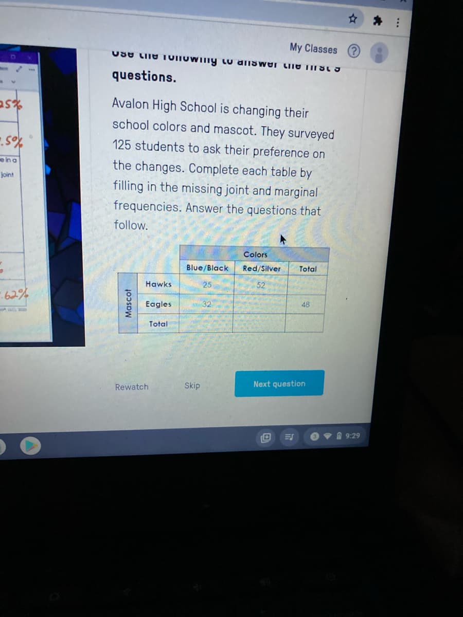 My Classes
questions.
Avalon High School is changing their
school colors and mascot. They surveyed
125 students to ask their preference on
e in a
the changes. Complete each table by
joint
filling in the missing joint and marginal
frequencies. Answer the questions that
follow.
Colors
Blue/Black
Red/Silver
Total
Hawks
25
52
62%
Eagles
32
48
Total
Rewatch
Skip
Next question
O 9:29
Mascot
